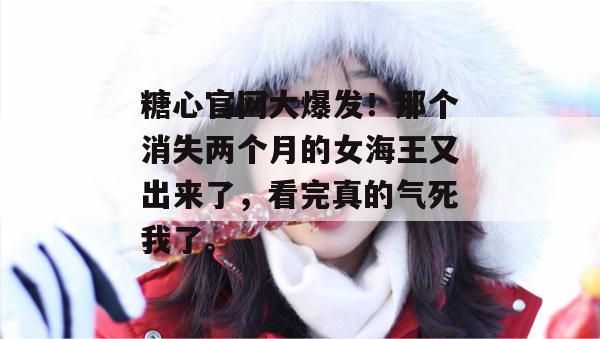 糖心官网大爆发!那个消失两个月的女海王又出来了,看完真的气死我了。