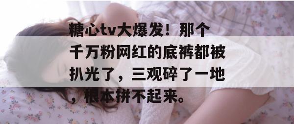 糖心tv大爆发!那个千万粉网红的底裤都被扒光了,三观碎了一地,根本拼不起来。