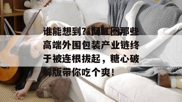 谁能想到?网红圈那些高端外围包装产业链终于被连根拔起,糖心破解版带你吃个爽!