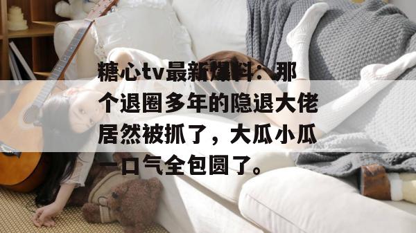 糖心tv最新爆料:那个退圈多年的隐退大佬居然被抓了,大瓜小瓜一口气全包圆了。