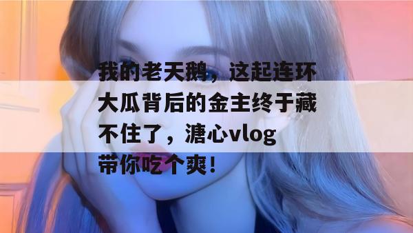 我的老天鹅,这起连环大瓜背后的金主终于藏不住了,溏心vlog带你吃个爽!